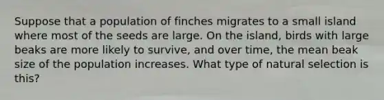 Suppose that a population of finches migrates to a small island where most of the seeds are large. On the island, birds with large beaks are more likely to survive, and over time, the mean beak size of the population increases. What type of natural selection is this?