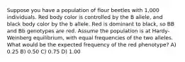 Suppose you have a population of flour beetles with 1,000 individuals. Red body color is controlled by the B allele, and black body color by the b allele. Red is dominant to black, so BB and Bb genotypes are red. Assume the population is at Hardy-Weinberg equilibrium, with equal frequencies of the two alleles. What would be the expected frequency of the red phenotype? A) 0.25 B) 0.50 C) 0.75 D) 1.00