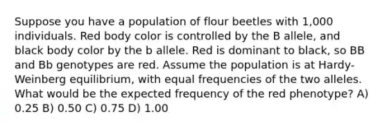 Suppose you have a population of flour beetles with 1,000 individuals. Red body color is controlled by the B allele, and black body color by the b allele. Red is dominant to black, so BB and Bb genotypes are red. Assume the population is at Hardy-Weinberg equilibrium, with equal frequencies of the two alleles. What would be the expected frequency of the red phenotype? A) 0.25 B) 0.50 C) 0.75 D) 1.00