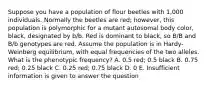 Suppose you have a population of flour beetles with 1,000 individuals. Normally the beetles are red; however, this population is polymorphic for a mutant autosomal body color, black, designated by b/b. Red is dominant to black, so B/B and B/b genotypes are red. Assume the population is in Hardy-Weinberg equilibrium, with equal frequencies of the two alleles. What is the phenotypic frequency? A. 0.5 red; 0.5 black B. 0.75 red; 0.25 black C. 0.25 red; 0.75 black D. 0 E. Insufficient information is given to answer the question