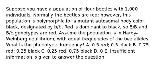 Suppose you have a population of flour beetles with 1,000 individuals. Normally the beetles are red; however, this population is polymorphic for a mutant autosomal body color, black, designated by b/b. Red is dominant to black, so B/B and B/b genotypes are red. Assume the population is in Hardy-Weinberg equilibrium, with equal frequencies of the two alleles. What is the phenotypic frequency? A. 0.5 red; 0.5 black B. 0.75 red; 0.25 black C. 0.25 red; 0.75 black D. 0 E. Insufficient information is given to answer the question