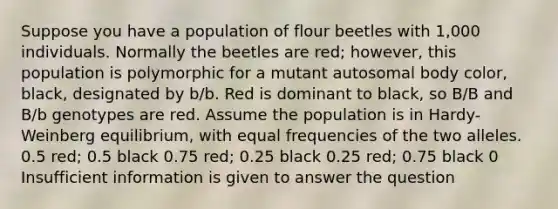 Suppose you have a population of flour beetles with 1,000 individuals. Normally the beetles are red; however, this population is polymorphic for a mutant autosomal body color, black, designated by b/b. Red is dominant to black, so B/B and B/b genotypes are red. Assume the population is in Hardy-Weinberg equilibrium, with equal frequencies of the two alleles. 0.5 red; 0.5 black 0.75 red; 0.25 black 0.25 red; 0.75 black 0 Insufficient information is given to answer the question