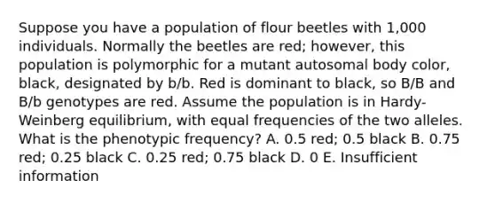 Suppose you have a population of flour beetles with 1,000 individuals. Normally the beetles are red; however, this population is polymorphic for a mutant autosomal body color, black, designated by b/b. Red is dominant to black, so B/B and B/b genotypes are red. Assume the population is in Hardy-Weinberg equilibrium, with equal frequencies of the two alleles. What is the phenotypic frequency? A. 0.5 red; 0.5 black B. 0.75 red; 0.25 black C. 0.25 red; 0.75 black D. 0 E. Insufficient information