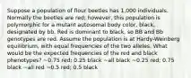 Suppose a population of flour beetles has 1,000 individuals. Normally the beetles are red; however, this population is polymorphic for a mutant autosomal body color, black, designated by bb. Red is dominant to black, so BB and Bb genotypes are red. Assume the population is at Hardy-Weinberg equilibrium, with equal frequencies of the two alleles. What would be the expected frequencies of the red and black phenotypes? ~0.75 red; 0.25 black ~all black ~0.25 red; 0.75 black ~all red ~0.5 red; 0.5 black