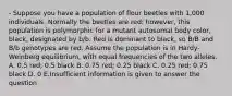 - Suppose you have a population of flour beetles with 1,000 individuals. Normally the beetles are red; however, this population is polymorphic for a mutant autosomal body color, black, designated by b/b. Red is dominant to black, so B/B and B/b genotypes are red. Assume the population is in Hardy-Weinberg equilibrium, with equal frequencies of the two alleles. A. 0.5 red; 0.5 black B. 0.75 red; 0.25 black C. 0.25 red; 0.75 black D. 0 E.Insufficient information is given to answer the question