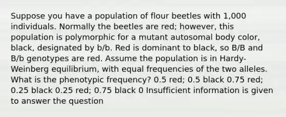 Suppose you have a population of flour beetles with 1,000 individuals. Normally the beetles are red; however, this population is polymorphic for a mutant autosomal body color, black, designated by b/b. Red is dominant to black, so B/B and B/b genotypes are red. Assume the population is in Hardy-Weinberg equilibrium, with equal frequencies of the two alleles. What is the phenotypic frequency? 0.5 red; 0.5 black 0.75 red; 0.25 black 0.25 red; 0.75 black 0 Insufficient information is given to answer the question