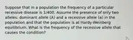 Suppose that in a population the frequency of a particular recessive disease is 1/400. Assume the presence of only two alleles: dominant allele (A) and a recessive allele (a) in the population and that the population is at Hardy-Weinberg equilibrium. What is the frequency of the recessive allele that causes the condition?