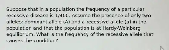 Suppose that in a population the frequency of a particular recessive disease is 1/400. Assume the presence of only two alleles: dominant allele (A) and a recessive allele (a) in the population and that the population is at Hardy-Weinberg equilibrium. What is the frequency of the recessive allele that causes the condition?