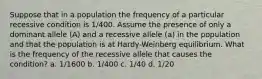 Suppose that in a population the frequency of a particular recessive condition is 1/400. Assume the presence of only a dominant allele (A) and a recessive allele (a) in the population and that the population is at Hardy-Weinberg equilibrium. What is the frequency of the recessive allele that causes the condition? a. 1/1600 b. 1/400 c. 1/40 d. 1/20