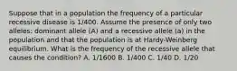 Suppose that in a population the frequency of a particular recessive disease is 1/400. Assume the presence of only two alleles: dominant allele (A) and a recessive allele (a) in the population and that the population is at Hardy-Weinberg equilibrium. What is the frequency of the recessive allele that causes the condition? A. 1/1600 B. 1/400 C. 1/40 D. 1/20