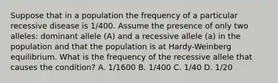 Suppose that in a population the frequency of a particular recessive disease is 1/400. Assume the presence of only two alleles: dominant allele (A) and a recessive allele (a) in the population and that the population is at Hardy-Weinberg equilibrium. What is the frequency of the recessive allele that causes the condition? A. 1/1600 B. 1/400 C. 1/40 D. 1/20