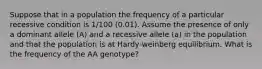 Suppose that in a population the frequency of a particular recessive condition is 1/100 (0.01). Assume the presence of only a dominant allele (A) and a recessive allele (a) in the population and that the population is at Hardy-weinberg equilibrium. What is the frequency of the AA genotype?