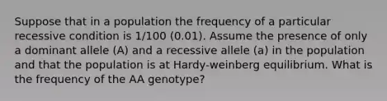 Suppose that in a population the frequency of a particular recessive condition is 1/100 (0.01). Assume the presence of only a dominant allele (A) and a recessive allele (a) in the population and that the population is at Hardy-weinberg equilibrium. What is the frequency of the AA genotype?