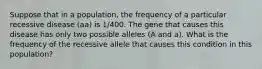 Suppose that in a population, the frequency of a particular recessive disease (aa) is 1/400. The gene that causes this disease has only two possible alleles (A and a). What is the frequency of the recessive allele that causes this condition in this population?