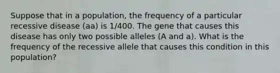 Suppose that in a population, the frequency of a particular recessive disease (aa) is 1/400. The gene that causes this disease has only two possible alleles (A and a). What is the frequency of the recessive allele that causes this condition in this population?