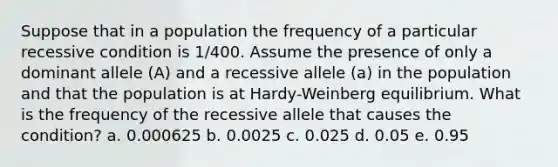 Suppose that in a population the frequency of a particular recessive condition is 1/400. Assume the presence of only a dominant allele (A) and a recessive allele (a) in the population and that the population is at Hardy-Weinberg equilibrium. What is the frequency of the recessive allele that causes the condition? a. 0.000625 b. 0.0025 c. 0.025 d. 0.05 e. 0.95