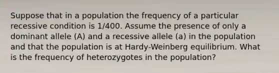 Suppose that in a population the frequency of a particular recessive condition is 1/400. Assume the presence of only a dominant allele (A) and a recessive allele (a) in the population and that the population is at Hardy-Weinberg equilibrium. What is the frequency of heterozygotes in the population?