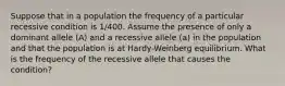 Suppose that in a population the frequency of a particular recessive condition is 1/400. Assume the presence of only a dominant allele (A) and a recessive allele (a) in the population and that the population is at Hardy-Weinberg equilibrium. What is the frequency of the recessive allele that causes the condition?