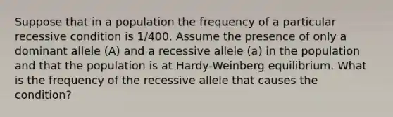 Suppose that in a population the frequency of a particular recessive condition is 1/400. Assume the presence of only a dominant allele (A) and a recessive allele (a) in the population and that the population is at Hardy-Weinberg equilibrium. What is the frequency of the recessive allele that causes the condition?