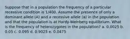 Suppose that in a population the frequency of a particular recessive condition is 1/400. Assume the presence of only a dominant allele (A) and a recessive allele (a) in the population and that the population is at Hardy-Weinberg equilibrium. What is the frequency of heterozygotes in the population? a. 0.0025 b. 0.05 c. 0.095 d. 0.9025 e. 0.0475