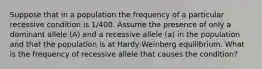 Suppose that in a population the frequency of a particular recessive condition is 1/400. Assume the presence of only a dominant allele (A) and a recessive allele (a) in the population and that the population is at Hardy-Weinberg equilibrium. What is the frequency of recessive allele that causes the condition?