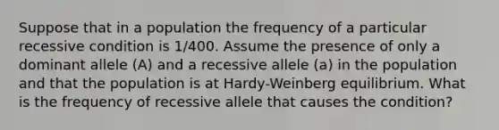 Suppose that in a population the frequency of a particular recessive condition is 1/400. Assume the presence of only a dominant allele (A) and a recessive allele (a) in the population and that the population is at Hardy-Weinberg equilibrium. What is the frequency of recessive allele that causes the condition?