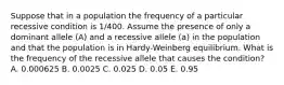 Suppose that in a population the frequency of a particular recessive condition is 1/400. Assume the presence of only a dominant allele (A) and a recessive allele (a) in the population and that the population is in Hardy-Weinberg equilibrium. What is the frequency of the recessive allele that causes the condition? A. 0.000625 B. 0.0025 C. 0.025 D. 0.05 E. 0.95