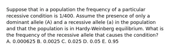 Suppose that in a population the frequency of a particular recessive condition is 1/400. Assume the presence of only a dominant allele (A) and a recessive allele (a) in the population and that the population is in Hardy-Weinberg equilibrium. What is the frequency of the recessive allele that causes the condition? A. 0.000625 B. 0.0025 C. 0.025 D. 0.05 E. 0.95