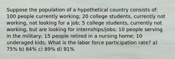 Suppose the population of a hypothetical country consists of: 100 people currently working; 20 college students, currently not working, not looking for a job; 5 college students, currently not working, but are looking for internships/jobs; 10 people serving in the military; 15 people retired in a nursing home; 10 underaged kids; What is the labor force participation rate? a) 75% b) 84% c) 89% d) 91%