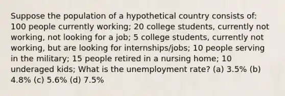 Suppose the population of a hypothetical country consists of: 100 people currently working; 20 college students, currently not working, not looking for a job; 5 college students, currently not working, but are looking for internships/jobs; 10 people serving in the military; 15 people retired in a nursing home; 10 underaged kids; What is the unemployment rate? (a) 3.5% (b) 4.8% (c) 5.6% (d) 7.5%