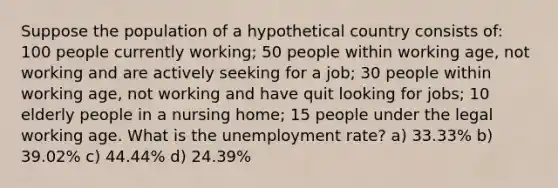 Suppose the population of a hypothetical country consists of: 100 people currently working; 50 people within working age, not working and are actively seeking for a job; 30 people within working age, not working and have quit looking for jobs; 10 elderly people in a nursing home; 15 people under the legal working age. What is the <a href='https://www.questionai.com/knowledge/kh7PJ5HsOk-unemployment-rate' class='anchor-knowledge'>unemployment rate</a>? a) 33.33% b) 39.02% c) 44.44% d) 24.39%