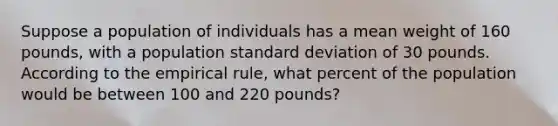 Suppose a population of individuals has a mean weight of 160 pounds, with a population standard deviation of 30 pounds. According to the empirical rule, what percent of the population would be between 100 and 220 pounds?