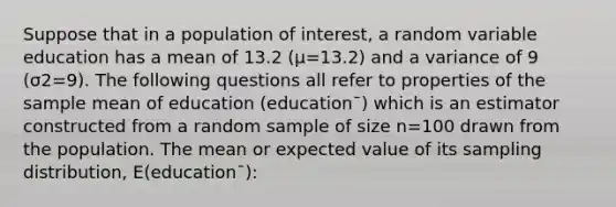 Suppose that in a population of interest, a random variable education has a mean of 13.2 (μ=13.2) and a variance of 9 (σ2=9). The following questions all refer to properties of the sample mean of education (education¯) which is an estimator constructed from a random sample of size n=100 drawn from the population. The mean or expected value of its sampling distribution, E(education¯):