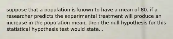 suppose that a population is known to have a mean of 80. if a researcher predicts the experimental treatment will produce an increase in the population mean, then the null hypothesis for this statistical hypothesis test would state...