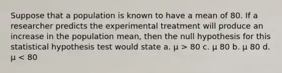 Suppose that a population is known to have a mean of 80. If a researcher predicts the experimental treatment will produce an increase in the population mean, then the null hypothesis for this statistical hypothesis test would state a. µ > 80 c. µ 80 b. µ 80 d. µ < 80