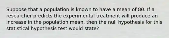 Suppose that a population is known to have a mean of 80. If a researcher predicts the experimental treatment will produce an increase in the population mean, then the null hypothesis for this statistical hypothesis test would state?