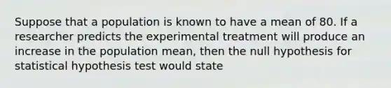 Suppose that a population is known to have a mean of 80. If a researcher predicts the experimental treatment will produce an increase in the population mean, then the null hypothesis for statistical hypothesis test would state