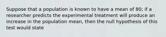 Suppose that a population is known to have a mean of 80; if a researcher predicts the experimental treatment will produce an increase in the population mean, then the null hypothesis of this test would state