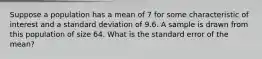 Suppose a population has a mean of 7 for some characteristic of interest and a standard deviation of 9.6. A sample is drawn from this population of size 64. What is the standard error of the​ mean?