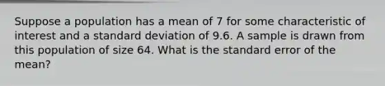 Suppose a population has a mean of 7 for some characteristic of interest and a standard deviation of 9.6. A sample is drawn from this population of size 64. What is the standard error of the​ mean?