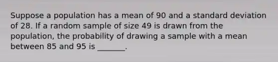 Suppose a population has a mean of 90 and a standard deviation of 28. If a random sample of size 49 is drawn from the population, the probability of drawing a sample with a mean between 85 and 95 is _______.