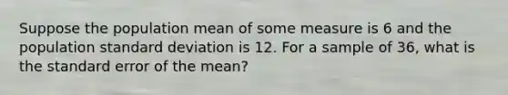 Suppose the population mean of some measure is 6 and the population standard deviation is 12. For a sample of 36, what is the standard error of the mean?