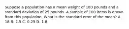 Suppose a population has a mean weight of 180 pounds and a standard deviation of 25 pounds. A sample of 100 items is drawn from this population. What is the standard error of the mean? A. 18 B. 2.5 C. 0.25 D. 1.8