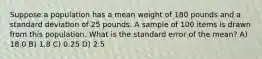 Suppose a population has a mean weight of 180 pounds and a standard deviation of 25 pounds. A sample of 100 items is drawn from this population. What is the standard error of the mean? A) 18.0 B) 1.8 C) 0.25 D) 2.5