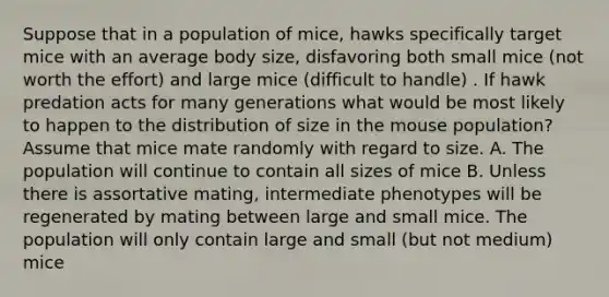 Suppose that in a population of mice, hawks specifically target mice with an average body size, disfavoring both small mice (not worth the effort) and large mice (difficult to handle) . If hawk predation acts for many generations what would be most likely to happen to the distribution of size in the mouse population? Assume that mice mate randomly with regard to size. A. The population will continue to contain all sizes of mice B. Unless there is assortative mating, intermediate phenotypes will be regenerated by mating between large and small mice. The population will only contain large and small (but not medium) mice