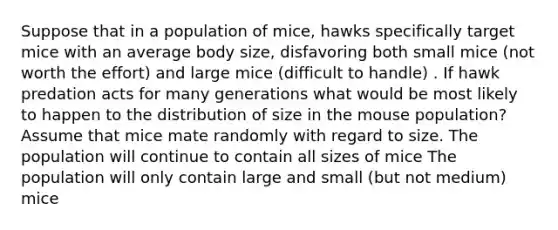 Suppose that in a population of mice, hawks specifically target mice with an average body size, disfavoring both small mice (not worth the effort) and large mice (difficult to handle) . If hawk predation acts for many generations what would be most likely to happen to the distribution of size in the mouse population? Assume that mice mate randomly with regard to size. The population will continue to contain all sizes of mice The population will only contain large and small (but not medium) mice