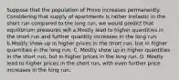 Suppose that the population of Provo increases permanently. Considering that supply of apartments is rather inelastic in the short run compared to the long run, we would predict that equilibrium pressures will a.Mostly lead to higher quantities in the short run and further quantity increases in the long run. b.Mostly show up in higher prices in the short run, but in higher quantities in the long run. C. Mostly show up in higher quantities in the short run, but in higher prices in the long run. D. Mostly lead to higher prices in the short run, with even further price increases in the long run.