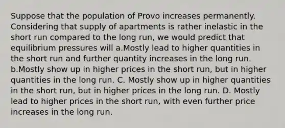 Suppose that the population of Provo increases permanently. Considering that supply of apartments is rather inelastic in the short run compared to the long run, we would predict that equilibrium pressures will a.Mostly lead to higher quantities in the short run and further quantity increases in the long run. b.Mostly show up in higher prices in the short run, but in higher quantities in the long run. C. Mostly show up in higher quantities in the short run, but in higher prices in the long run. D. Mostly lead to higher prices in the short run, with even further price increases in the long run.