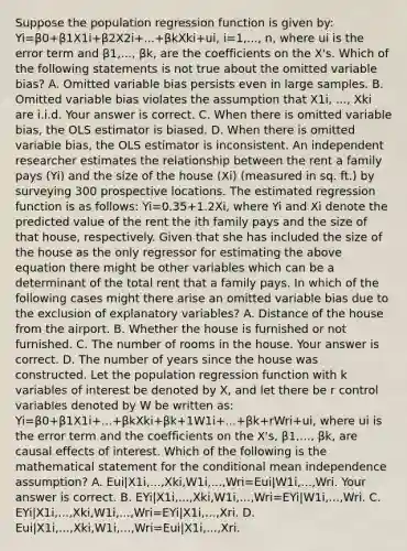 Suppose the population regression function is given​ by: Yi=β0+β1X1i+β2X2i+...+βkXki+ui, i=1,..., n, where ui is the error term and β1,..., βk​, are the coefficients on the X​'s. Which of the following statements is not true about the omitted variable​ bias? A. Omitted variable bias persists even in large samples. B. Omitted variable bias violates the assumption that X1i, ..., Xki are i.i.d. Your answer is correct. C. When there is omitted variable​ bias, the OLS estimator is biased. D. When there is omitted variable​ bias, the OLS estimator is inconsistent. An independent researcher estimates the relationship between the rent a family pays ​(Yi​) and the size of the house ​(Xi​) ​(measured in sq.​ ft.) by surveying 300 prospective locations. The estimated regression function is as​ follows: Yi=0.35+1.2Xi​, where Yi and Xi denote the predicted value of the rent the ith family pays and the size of that​ house, respectively. Given that she has included the size of the house as the only regressor for estimating the above equation there might be other variables which can be a determinant of the total rent that a family pays. In which of the following cases might there arise an omitted variable bias due to the exclusion of explanatory​ variables? A. Distance of the house from the airport. B. Whether the house is furnished or not furnished. C. The number of rooms in the house. Your answer is correct. D. The number of years since the house was constructed. Let the population regression function with k variables of interest be denoted by X​, and let there be r control variables denoted by W be written​ as: Yi=β0+β1X1i+...+βkXki+βk+1W1i+...+βk+rWri+ui​, where ui is the error term and the coefficients on the X​'s, β1,..., βk​, are causal effects of interest. Which of the following is the mathematical statement for the conditional mean independence​ assumption? A. Eui|X1i,...,Xki,W1i,...,Wri=Eui|W1i,...,Wri. Your answer is correct. B. EYi|X1i,...,Xki,W1i,...,Wri=EYi|W1i,...,Wri. C. EYi|X1i,...,Xki,W1i,...,Wri=EYi|X1i,...,Xri. D. Eui|X1i,...,Xki,W1i,...,Wri=Eui|X1i,...,Xri.