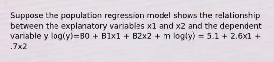 Suppose the population regression model shows the relationship between the explanatory variables x1 and x2 and the dependent variable y log(y)=B0 + B1x1 + B2x2 + m log(y) = 5.1 + 2.6x1 + .7x2